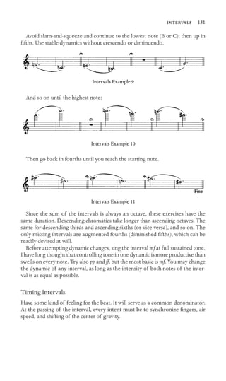 131

Avoid slam-and-squeeze and continue to the lowest note (B or C), then up in
ﬁfths. Use stable dynamics without crescendo or diminuendo.
Intervals Example 9
And so on until the highest note:
Intervals Example 10
Then go back in fourths until you reach the starting note.
Intervals Example 11
Since the sum of the intervals is always an octave, these exercises have the
same duration. Descending chromatics take longer than ascending octaves. The
same for descending thirds and ascending sixths (or vice versa), and so on. The
only missing intervals are augmented fourths (diminished ﬁfths), which can be
readily devised at will.
Before attempting dynamic changes, sing the interval mf at full sustained tone.
I have long thought that controlling tone in one dynamic is more productive than
swells on every note. Try also pp and ff, but the most basic is mf. You may change
the dynamic of any interval, as long as the intensity of both notes of the inter-
val is as equal as possible.
Timing Intervals
Have some kind of feeling for the beat. It will serve as a common denominator.
At the passing of the interval, every intent must be to synchronize ﬁngers, air
speed, and shifting of the center of gravity.
 