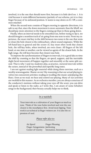  133

involved, it is the one that should move ﬁrst, because it is little devil no. 1. It is
vital because it vents different harmonics (partials) of our schema, yet it is a lazy
ﬁnger because of its awkward position. It wants to stay down on Eb/DS, a com-
mon mischief.
When the second note consists of ﬁngers moving in opposite directions, it is
safe to say that, since the down movement is more automatic than the liftoff, we
should pay more attention to the ﬁngers coming up than to those going down.
Finally, when an interval needs to be smoothed out, before trying to lip it, we
should imagine a seamless track of air going from one note to next. From my ex-
perience, the most vital key in the shift between two notes is the one that vents
or closes the hole closest to the embouchure, where sound originates. While the
left-hand keys in general and the octave (C) key most often work that closest
hole, the trill-key holes, when involved, are even closer. All ﬁngers of the left
hand, at one time or another, can be viewed as agents of the closest hole. In the
high range, the trill keys become that closest tone hole.
To improve the synchronization of ﬁngers in intervals, it is a good idea to time
the shift by counting so that the ﬁngers, air speed, support, and the inevitable
slight facial movement all happen together and smoothly at the same split sec-
ond. That is why I (and my students) play, as practice, metered intervals within
the octave, instead of the proverbial and soporiﬁc long tones.
I am not against reading light material while doing these exercises, such as a
weekly newsmagazine. Shame on me! My reasoning is that our actual playing in-
volves two concurrent activities: reading or recalling (the music) and playing (the
ﬂute). Even as we read, we hear and control our playing. Many of our activities
are twofold in this manner. As an orchestra member, you are always conscious of
the conductor’s motions without taking your eyes off the score; you can drive
and speak or listen to the radio; as I write this, I am aware of some Schubert
songs in the background; their beauty actually helps me to think.
In a nutshell:
Air Speed
Intonation, Intonations
Treat intervals as a cultivation of your ﬁngers as much as
tone. Think of the tone holes involved and vent the one
closest to the mouthpiece ﬁrst. Avoid most lipping. Tone
work is as technical as ﬁnger twisters are. It is also the ex-
pression of soul.
Please refer also to:
Finger Phrasing
Finger Antagonisms Jawboning
Center of Gravity
 