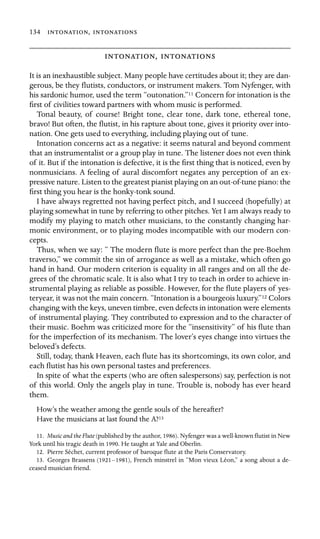 134 , 

,  

It is an inexhaustible subject. Many people have certitudes about it; they are dan-
gerous, be they ﬂutists, conductors, or instrument makers. Tom Nyfenger, with
his sardonic humor, used the term “outonation.”11 Concern for intonation is the
ﬁrst of civilities toward partners with whom music is performed.
Tonal beauty, of course! Bright tone, clear tone, dark tone, ethereal tone,
bravo! But often, the ﬂutist, in his rapture about tone, gives it priority over into-
nation. One gets used to everything, including playing out of tune.
Intonation concerns act as a negative: it seems natural and beyond comment
that an instrumentalist or a group play in tune. The listener does not even think
of it. But if the intonation is defective, it is the ﬁrst thing that is noticed, even by
nonmusicians. A feeling of aural discomfort negates any perception of an ex-
pressive nature. Listen to the greatest pianist playing on an out-of-tune piano: the
ﬁrst thing you hear is the honky-tonk sound.
I have always regretted not having perfect pitch, and I succeed (hopefully) at
playing somewhat in tune by referring to other pitches. Yet I am always ready to
modify my playing to match other musicians, to the constantly changing har-
monic environment, or to playing modes incompatible with our modern con-
cepts.
Thus, when we say: “ The modern ﬂute is more perfect than the pre-Boehm
traverso,” we commit the sin of arrogance as well as a mistake, which often go
hand in hand. Our modern criterion is equality in all ranges and on all the de-
grees of the chromatic scale. It is also what I try to teach in order to achieve in-
strumental playing as reliable as possible. However, for the ﬂute players of yes-
teryear, it was not the main concern. “Intonation is a bourgeois luxury.”12 Colors
changing with the keys, uneven timbre, even defects in intonation were elements
of instrumental playing. They contributed to expression and to the character of
their music. Boehm was criticized more for the “insensitivity” of his ﬂute than
for the imperfection of its mechanism. The lover’s eyes change into virtues the
beloved’s defects.
Still, today, thank Heaven, each ﬂute has its shortcomings, its own color, and
each ﬂutist has his own personal tastes and preferences.
In spite of what the experts (who are often salespersons) say, perfection is not
of this world. Only the angels play in tune. Trouble is, nobody has ever heard
them.
How’s the weather among the gentle souls of the hereafter?
Have the musicians at last found the A?13
11. Music and the Flute (published by the author, 1986). Nyfenger was a well-known ﬂutist in New
York until his tragic death in 1990. He taught at Yale and Oberlin.
12. Pierre Séchet, current professor of baroque ﬂute at the Paris Conservatory.
13. Georges Brassens (1921–1981), French minstrel in “Mon vieux Léon,” a song about a de-
ceased musician friend.
 