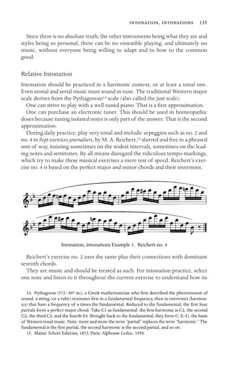 ,  135

Since there is no absolute truth, the other instruments being what they are and
styles being so personal, there can be no ensemble playing, and ultimately no
music, without everyone being willing to adapt and to bow to the common
good.
Relative Intonation
Intonation should be practiced in a harmonic context, or at least a tonal one.
Even atonal and serial music must sound in tune. The traditional Western major
scale derives from the Pythagorean14 scale (also called the just scale).
One can strive to play with a well-tuned piano. That is a ﬁrst approximation.
One can purchase an electronic tuner. This should be used in homeopathic
doses because tuning isolated notes is only part of the answer. That is the second
approximation.
During daily practice, play very tonal and melodic arpeggios such as no. 2 and
no. 4 in Sept exercices journaliers, by M. A. Reichert,15 slurred and free in a phrased
sort of way, insisting sometimes on the widest intervals, sometimes on the lead-
ing notes and semitones. By all means disregard the ridiculous tempo markings,
which try to make these musical exercises a mere test of speed. Reichert’s exer-
cise no. 4 is based on the perfect major and minor chords and their inversions.
Intonation, intonations Example 1. Reichert no. 4
Reichert’s exercise no. 2 uses the same plus their connections with dominant
seventh chords.
They are music and should be treated as such. For intonation practice, select
one note and listen to it throughout the current exercise to understand how its
14. Pythagoras (572–497 ), a Greek mathematician who ﬁrst described the phenomenon of
sound: a string (or a tube) resonates ﬁrst in a fundamental frequency, then in overtones (harmon-
ics) that have a frequency of n times the fundamental. Reduced to the fundamental, the ﬁrst four
partials form a perfect major chord. Take C1 as fundamental: the ﬁrst harmonic is C2, the second
G2, the third C3, and the fourth E4. Brought back to the fundamental, they form C–E–G, the basis
of Western tonal music. Note: more and more the term “partial” replaces the term “harmonic.” The
fundamental is the ﬁrst partial, the second harmonic is the second partial, and so on.
15. Mainz: Schott Editions, 1873; Paris: Alphonse Leduc, 1950.
 