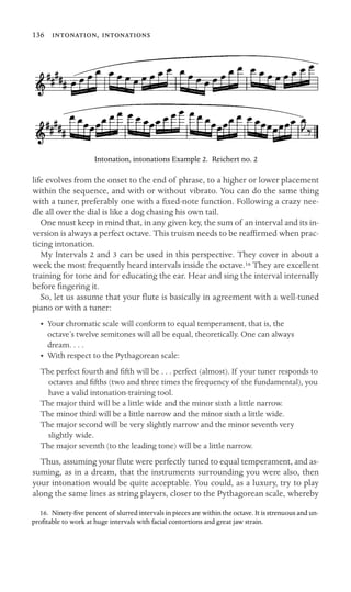 136 , 

Intonation, intonations Example 2. Reichert no. 2
life evolves from the onset to the end of phrase, to a higher or lower placement
within the sequence, and with or without vibrato. You can do the same thing
with a tuner, preferably one with a ﬁxed-note function. Following a crazy nee-
dle all over the dial is like a dog chasing his own tail.
One must keep in mind that, in any given key, the sum of an interval and its in-
version is always a perfect octave. This truism needs to be reafﬁrmed when prac-
ticing intonation.
My Intervals 2 and 3 can be used in this perspective. They cover in about a
week the most frequently heard intervals inside the octave.16 They are excellent
training for tone and for educating the ear. Hear and sing the interval internally
before ﬁngering it.
So, let us assume that your ﬂute is basically in agreement with a well-tuned
piano or with a tuner:
•	 Your chromatic scale will conform to equal temperament, that is, the

octave’s twelve semitones will all be equal, theoretically. One can always

dream. . . .
• With respect to the Pythagorean scale:
The perfect fourth and ﬁfth will be . . . perfect (almost). If your tuner responds to
octaves and ﬁfths (two and three times the frequency of the fundamental), you
have a valid intonation-training tool.

The major third will be a little wide and the minor sixth a little narrow.

The minor third will be a little narrow and the minor sixth a little wide.
The major second will be very slightly narrow and the minor seventh very
slightly wide.

The major seventh (to the leading tone) will be a little narrow.

Thus, assuming your ﬂute were perfectly tuned to equal temperament, and as-
suming, as in a dream, that the instruments surrounding you were also, then
your intonation would be quite acceptable. You could, as a luxury, try to play
along the same lines as string players, closer to the Pythagorean scale, whereby
16. Ninety-ﬁve percent of slurred intervals in pieces are within the octave. It is strenuous and un-
proﬁtable to work at huge intervals with facial contortions and great jaw strain.
 