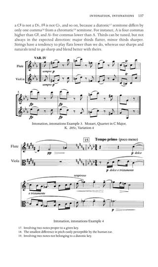 ,  137

a CS is not a Db, FS is not Gb, and so on, because a diatonic17 semitone differs by
only one comma18 from a chromatic19 semitone. For instance, A is four commas
higher than GS, and Ab ﬁve commas lower than A. Thirds can be tuned, but not
always in the expected direction: major thirds ﬂatter, minor thirds sharper.
Strings have a tendency to play ﬂats lower than we do, whereas our sharps and
naturals tend to go sharp and blend better with theirs.
Intonation, intonations Example 3. Mozart, Quartet in C Major,
K. 285c, Variation 4
Flute
Viola
Intonation, intonations Example 4
17. Involving two notes proper to a given key.
18. The smallest difference in pitch easily perceptible by the human ear.
19. Involving two notes not belonging to a diatonic key.
 