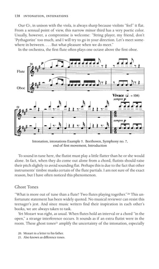 138 , 

Our Gb, in unison with the viola, is always sharp because violists “feel” it ﬂat.
From a sensual point of view, this narrow minor third has a very poetic color.
Usually, however, a compromise is welcome: “String player, my friend, don’t
‘Pythagorize’ too much, and I will try to go in your direction. Let’s meet some-
where in between. . . . But what pleasure when we do meet.”
In the orchestra, the ﬁrst ﬂute often plays one octave above the ﬁrst oboe.
Flute
Oboe
Intonation, intonations Example 5. Beethoven, Symphony no. 7,
end of ﬁrst movement, Introduction
To sound in tune here, the ﬂutist must play a little ﬂatter than he or she would
alone. In fact, when they do come out alone from a chord, ﬂutists should raise
their pitch slightly to avoid sounding ﬂat. Perhaps this is due to the fact that other
instruments’ timbre masks certain of the ﬂute partials. I am not sure of the exact
reason, but I have often noticed this phenomenon.
Ghost Tones
“What is more out of tune than a ﬂute? Two ﬂutes playing together.”20 This un-
fortunate statement has been widely quoted. No musical reviewer can resist this
teenager’s jest. And since music writers ﬁnd their inspiration in each other’s
books, we are always taken to task.
Yet Mozart was right, as usual. When ﬂutes hold an interval or a chord “in the
open,” a strange interference occurs. It sounds as if an extra ﬂutist were in the
room. These ghost tones21 amplify the uncertainty of the intonation, especially
20. Mozart in a letter to his father.
21. Also known as difference tones.
 