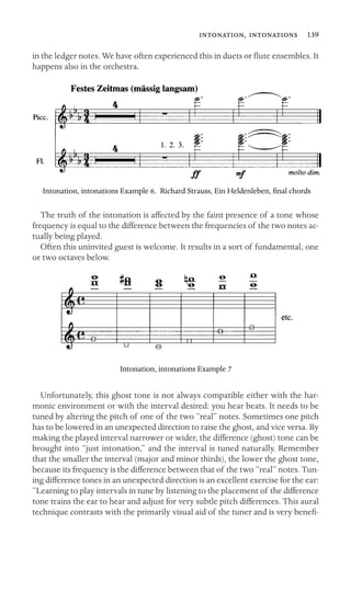 ,  139

in the ledger notes. We have often experienced this in duets or ﬂute ensembles. It
happens also in the orchestra.
Intonation, intonations Example 6. Richard Strauss, Ein Heldenleben, ﬁnal chords
The truth of the intonation is affected by the faint presence of a tone whose
frequency is equal to the difference between the frequencies of the two notes ac-
tually being played.
Often this uninvited guest is welcome. It results in a sort of fundamental, one
or two octaves below.
Intonation, intonations Example 7
Unfortunately, this ghost tone is not always compatible either with the har-
monic environment or with the interval desired: you hear beats. It needs to be
tuned by altering the pitch of one of the two “real” notes. Sometimes one pitch
has to be lowered in an unexpected direction to raise the ghost, and vice versa. By
making the played interval narrower or wider, the difference (ghost) tone can be
brought into “just intonation,” and the interval is tuned naturally. Remember
that the smaller the interval (major and minor thirds), the lower the ghost tone,
because its frequency is the difference between that of the two “real” notes. Tun-
ing difference tones in an unexpected direction is an excellent exercise for the ear:
“Learning to play intervals in tune by listening to the placement of the difference
tone trains the ear to hear and adjust for very subtle pitch differences. This aural
technique contrasts with the primarily visual aid of the tuner and is very beneﬁ-
 