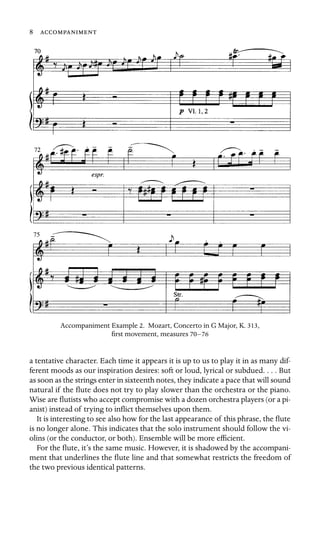 8
75


Accompaniment Example 2. Mozart, Concerto in G Major, K. 313,
ﬁrst movement, measures 70–76
a tentative character. Each time it appears it is up to us to play it in as many dif-
ferent moods as our inspiration desires: soft or loud, lyrical or subdued. . . . But
as soon as the strings enter in sixteenth notes, they indicate a pace that will sound
natural if the ﬂute does not try to play slower than the orchestra or the piano.
Wise are ﬂutists who accept compromise with a dozen orchestra players (or a pi-
anist) instead of trying to inﬂict themselves upon them.
It is interesting to see also how for the last appearance of this phrase, the ﬂute
is no longer alone. This indicates that the solo instrument should follow the vi-
olins (or the conductor, or both). Ensemble will be more efﬁcient.
For the ﬂute, it’s the same music. However, it is shadowed by the accompani-
ment that underlines the ﬂute line and that somewhat restricts the freedom of
the two previous identical patterns.
 