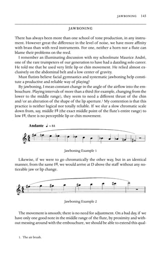  143

 

There has always been more than one school of tone production, in any instru-
ment. However great the difference in the level of noise, we have more afﬁnity
with brass than with reed instruments. For one, neither a horn nor a ﬂute can
blame their problems on the reed.
I remember an illuminating discussion with my schoolmate Maurice André,
one of the rare trumpeters of our generation to have had a dazzling solo career.
He told me that he used very little lip or chin movement. He relied almost ex-
clusively on the abdominal belt and a low center of gravity.
Must ﬂutists believe facial gymnastics and systematic jawboning help consti-
tute a productive and reliable way of playing?
By jawboning, I mean constant change in the angle of the airﬂow into the em-
bouchure. Playing intervals of more than a third (for example, changing from the
lower to the middle range), they seem to need a different thrust of the chin
and/or an alteration of the shape of the lip aperture.1 My contention is that this
practice is neither logical nor totally reliable. If we slur a slow chromatic scale
down from, say, middle FS (the exact middle point of the ﬂute’s entire range) to
low FS, there is no perceptible lip or chin movement.
Jawboning Example 1
Likewise, if we were to go chromatically the other way, but in an identical
manner, from the same FS, we would arrive at D above the staff without any no-
ticeable jaw or lip change.
Jawboning Example 2
The movement is smooth; there is no need for adjustment. On a bad day, if we
have only one good note in the middle range of the ﬂute, by proximity and with-
out messing around with the embouchure, we should be able to extend this qual-
1. The air brush.
 