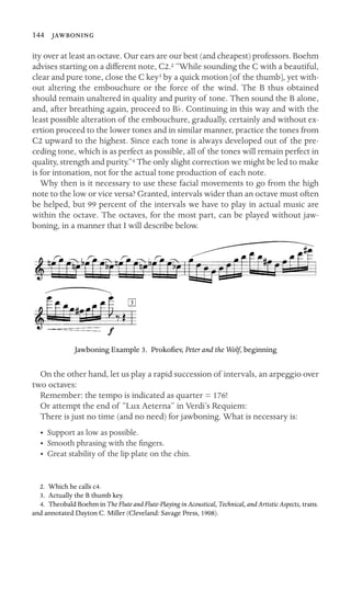 144 

ity over at least an octave. Our ears are our best (and cheapest) professors. Boehm
advises starting on a different note, C2.2 “While sounding the C with a beautiful,
clear and pure tone, close the C key3 by a quick motion [of the thumb], yet with-
out altering the embouchure or the force of the wind. The B thus obtained
should remain unaltered in quality and purity of tone. Then sound the B alone,
and, after breathing again, proceed to Bb. Continuing in this way and with the
least possible alteration of the embouchure, gradually, certainly and without ex-
ertion proceed to the lower tones and in similar manner, practice the tones from
C2 upward to the highest. Since each tone is always developed out of the pre-
ceding tone, which is as perfect as possible, all of the tones will remain perfect in
quality, strength and purity.”4 The only slight correction we might be led to make
is for intonation, not for the actual tone production of each note.
Why then is it necessary to use these facial movements to go from the high
note to the low or vice versa? Granted, intervals wider than an octave must often
be helped, but 99 percent of the intervals we have to play in actual music are
within the octave. The octaves, for the most part, can be played without jaw-
boning, in a manner that I will describe below.
Jawboning Example 3. Prokoﬁev, Peter and the Wolf, beginning
On the other hand, let us play a rapid succession of intervals, an arpeggio over
two octaves:
Remember: the tempo is indicated as quarter = 176!
Or attempt the end of “Lux Aeterna” in Verdi’s Requiem:
There is just no time (and no need) for jawboning. What is necessary is:
• Support as low as possible.
• Smooth phrasing with the ﬁngers.
• Great stability of the lip plate on the chin.
2. Which he calls c4.
3. Actually the B thumb key.
4. Theobald Boehm in The Flute and Flute-Playing in Acoustical, Technical, and Artistic Aspects, trans.
and annotated Dayton C. Miller (Cleveland: Savage Press, 1908).
 