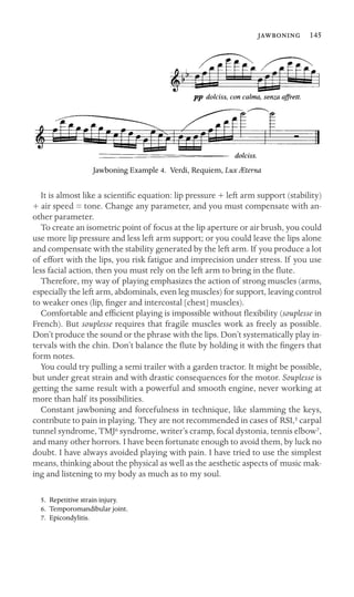  145

Jawboning Example 4. Verdi, Requiem, Lux Æterna
It is almost like a scientiﬁc equation: lip pressure + left arm support (stability)
+ air speed = tone. Change any parameter, and you must compensate with an-
other parameter.
To create an isometric point of focus at the lip aperture or air brush, you could
use more lip pressure and less left arm support; or you could leave the lips alone
and compensate with the stability generated by the left arm. If you produce a lot
of effort with the lips, you risk fatigue and imprecision under stress. If you use
less facial action, then you must rely on the left arm to bring in the ﬂute.
Therefore, my way of playing emphasizes the action of strong muscles (arms,
especially the left arm, abdominals, even leg muscles) for support, leaving control
to weaker ones (lip, ﬁnger and intercostal [chest] muscles).
Comfortable and efﬁcient playing is impossible without ﬂexibility (souplesse in
French). But souplesse requires that fragile muscles work as freely as possible.
Don’t produce the sound or the phrase with the lips. Don’t systematically play in-
tervals with the chin. Don’t balance the ﬂute by holding it with the ﬁngers that
form notes.
You could try pulling a semi trailer with a garden tractor. It might be possible,
but under great strain and with drastic consequences for the motor. Souplesse is
getting the same result with a powerful and smooth engine, never working at
more than half its possibilities.
Constant jawboning and forcefulness in technique, like slamming the keys,
contribute to pain in playing. They are not recommended in cases of RSI,5 carpal
tunnel syndrome, TMJ6 syndrome, writer’s cramp, focal dystonia, tennis elbow7,
and many other horrors. I have been fortunate enough to avoid them, by luck no
doubt. I have always avoided playing with pain. I have tried to use the simplest
means, thinking about the physical as well as the aesthetic aspects of music mak-
ing and listening to my body as much as to my soul.
5. Repetitive strain injury.
6. Temporomandibular joint.
7. Epicondylitis.
 