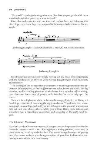 146 

“Very well,” say the jawboning advocates. “But how do you get the shift in air
speed and angle that generates a wide interval?”
First, obsessed as we are with our tone and embouchure, we fail to see that
often ﬁngers, even one ﬁnger, are responsible for many a broken interval. For ex-
ample:
Jawboning Example 5. Mozart, Concerto in D Major, K. 314, second movement
Jawboning Example 6
Good technique does not only imply playing fast and loud. Smooth phrasing
with the hands is also an effect of good playing. Rough ﬁngers affect musicality
and efﬁciency.
The shifting of the air speed for wide intervals must be generated by the ab-
dominal belt (support), at the cough or sneeze point, below the navel. The leg
muscles, in the standing position, or the lower back muscles, when sitting,
contribute to a low center of gravity, as do low shoulders that help open the
throat.
To reach for a high note while in the middle range, think ﬁrst of lifting left
hand ﬁngers instead of slamming the right-hand ones. Then lower your shoul-
ders, push on your legs, feel as if you are sinking into the ground, and jut your
belt out (not your chin!). After a while, you will see this is more reliable and
smoother than a mandibular movement and a big slap of the right-hand ﬁn-
gers.
The Chastain Maneuver
Now let’s try the Chastain maneuver, playing octaves in the pattern described in
Intervals 1 (quarter note = 60). Starting from a sitting position, count two or
three beats and stand up at the bar line. This action brings the center of gravity
into play almost without your being conscious of your lips. It shows that jaw-
boning is most of the time unnecessary.
 