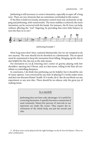  147

Jawboning is still necessary to correct intonation, especially to taper off a long
note. There are two elements that are sometimes overlooked in this matter:
If the ﬂute is held too loosely, intonation control must rely exclusively on lip-
ping and jawboning, with varied results. The more stability is achieved, the more
intonation can be corrected with the hands. For instance, the Bb lever can help,
without affecting the “real” ﬁngering, by providing that extra little balance to
turn the ﬂute in or out.8
Jawboning Example 7
Most long notes don’t have a printed diminuendo, but we are tempted to do
one anyway. The tone should not be throttled on a diminuendo. The air speed
must be maintained to keep the intonation from falling. Bringing up the chin is
also helpful for this, but not as the only means.
For intonation in f or ff, lowering one’s center of gravity, playing with low
shoulders, opening one’s throat, and, as a last resort, rolling in the ﬂute all con-
tribute to controlling sharpness.
In conclusion, I do think that jawboning can be helpful, but it should be one
of many options. I am convinced by any style of playing if it works under stress
and does not threaten ﬂutists’ health. If it works, do it. But do not block out any
experiment or any new idea. There should be no taboos, only the great joy of
making music.
In a nutshell:
chin.
Jawboning does not have only advantages. It is useful for
correcting intonation. It quickly becomes a mannerism if
used constantly. Ninety-ﬁve percent of intervals in our
repertoire are under the octave. They require the in-
volvement of the whole body, not just the mouth and
8. All these notes can be played with the right foreﬁnger on the Bb lever for balance. There are
other combinations.
 