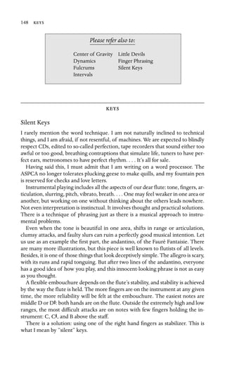 148 

Dynamics
Please refer also to:
Center of Gravity Little Devils
Finger Phrasing
Fulcrums Silent Keys
Intervals

Silent Keys
I rarely mention the word technique. I am not naturally inclined to technical
things, and I am afraid, if not resentful, of machines. We are expected to blindly
respect CDs, edited to so-called perfection, tape recorders that sound either too
awful or too good, breathing contraptions that simulate life, tuners to have per-
fect ears, metronomes to have perfect rhythm. . . . It’s all for sale.
Having said this, I must admit that I am writing on a word processor. The
ASPCA no longer tolerates plucking geese to make quills, and my fountain pen
is reserved for checks and love letters.
Instrumental playing includes all the aspects of our dear ﬂute: tone, ﬁngers, ar-
ticulation, slurring, pitch, vibrato, breath. . . . One may feel weaker in one area or
another, but working on one without thinking about the others leads nowhere.
Not even interpretation is instinctual. It involves thought and practical solutions.
There is a technique of phrasing just as there is a musical approach to instru-
mental problems.
Even when the tone is beautiful in one area, shifts in range or articulation,
clumsy attacks, and faulty slurs can ruin a perfectly good musical intention. Let
us use as an example the ﬁrst part, the andantino, of the Fauré Fantaisie. There
are many more illustrations, but this piece is well known to ﬂutists of all levels.
Besides, it is one of those things that look deceptively simple. The allegro is scary,
with its runs and rapid tonguing. But after two lines of the andantino, everyone
has a good idea of how you play, and this innocent-looking phrase is not as easy
as you thought.
A ﬂexible embouchure depends on the ﬂute’s stability, and stability is achieved
by the way the ﬂute is held. The more ﬁngers are on the instrument at any given
time, the more reliability will be felt at the embouchure. The easiest notes are
middle D or DS: both hands are on the ﬂute. Outside the extremely high and low
ranges, the most difﬁcult attacks are on notes with few ﬁngers holding the in-
strument: C, CS, and B above the staff.
There is a solution: using one of the right hand ﬁngers as stabilizer. This is
what I mean by “silent” keys.
 