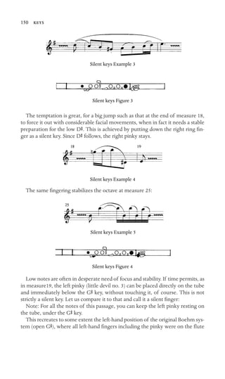150 

Silent keys Example 3
Silent keys Figure 3
The temptation is great, for a big jump such as that at the end of measure 18,
to force it out with considerable facial movements, when in fact it needs a stable
preparation for the low DS. This is achieved by putting down the right ring ﬁn-
ger as a silent key. Since DS follows, the right pinky stays.
Silent keys Example 4
The same ﬁngering stabilizes the octave at measure 25:
Silent keys Example 5
Silent keys Figure 4
Low notes are often in desperate need of focus and stability. If time permits, as
in measure19, the left pinky (little devil no. 3) can be placed directly on the tube
and immediately below the GS key, without touching it, of course. This is not
strictly a silent key. Let us compare it to that and call it a silent ﬁnger:
Note: For all the notes of this passage, you can keep the left pinky resting on
the tube, under the GS key.
This recreates to some extent the left-hand position of the original Boehm sys-
tem (open GS), where all left-hand ﬁngers including the pinky were on the ﬂute
 