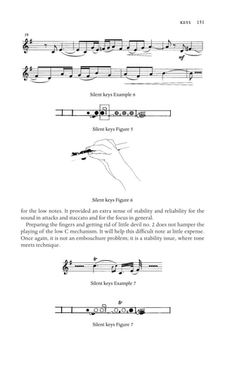  151

Silent keys Example 6
Silent keys Figure 5
Silent keys Figure 6
for the low notes. It provided an extra sense of stability and reliability for the
sound in attacks and staccato and for the focus in general.
Preparing the ﬁngers and getting rid of little devil no. 2 does not hamper the
playing of the low C mechanism. It will help this difﬁcult note at little expense.
Once again, it is not an embouchure problem; it is a stability issue, where tone
meets technique.
Silent keys Example 7
Silent keys Figure 7
 