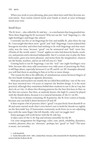 152 

When you work at your phrasing, plan your silent keys until they become sec-
ond nature. Your sound control needs your hands as much as your technique
needs your tone.
Small Keys
The Bb lever—also called the Bb side key—is a mechanism that long puzzled me.
Were three ﬁngerings for Bb necessary? Why not use the “real” ﬁngering (i.e., the
right foreﬁnger) and forget the others?
I currently use ﬁve or six ﬁngerings for low and middle Bb, plus three for top
Bb. I was taught that there were “good” and “bad” ﬁngerings. I soon realized that
bourgeois morality and ethics had nothing to do with ﬁngerings and that musi-
cality was the issue, because “good” can be unmusical and “bad” more fun.
(Flutists of the world, unite!) “Good” applies to rules laid down by books, teach-
ers, and parents and is deemed indisputable. But if a certain way to play the ﬂute
feels easier, gives you more pleasure, and stems from the imagination, chances
are the books, teachers, and so on will tell you it’s “bad.”
Coming back to our Bb ﬁngerings, I use the “real” one (right foreﬁnger) very
little, because after sixty-odd (sometimes very odd) years of practicing the ﬂute,
it still ﬂaps about, especially between G (or FS) and Bb (or AS). Examples abound:
you will ﬁnd them in anything in ﬂats or in ﬁve or more sharps.
The reason for this is the difﬁculty of simultaneous action between ﬁngers of
the two hands working in opposite directions.
Most pros and teachers use mainly the so-called Briccialdi key,1 one of the very
few keys invented over 150 years to improve the Boehm design. It is the most
practical, although they sometimes forbid their students to use it (do as I say, but
don’t do as I do). It allows free-ﬂowing patterns for the four ﬁrst keys in ﬂats on
the ﬁrst two octaves. But then, as anybody knows, the high Gb cannot be played
with the thumb down, because it is a natural harmonic of the Cb (or Bn).
For the keys in sharps containing AS–B patterns, the Bb lever comes in handy,
because you can hold it down between GS and AS.
It does require a bit of practice (that’s “good”!) to pass freely from thumb Bb to
Bn and some mental work (that’s even better!) not to hold the thumb too tightly
on the Briccialdi2 key. If bassoonists commonly work from six to ten adjoining
keys with the same ﬁnger (the left thumb), why can’t we juggle two?
Some passages will work better with the Bb side key.
It takes cares of the G–Bb ﬂap and releases smoothly for the Bn.
Use your imagination for ﬁngerings: color, ease, pitch, reliability, dynamics,
comfort, pleasure; they are “alternate,” perhaps, but “good” or “bad”? The issue
is music, not morality.
1. Left thumb Bb.
2. Guilio Briccialdi (1818–1881), Italian ﬂute virtuoso, who invented the Bb thumb key. Boehm’s
system had the B above the Bb.
 