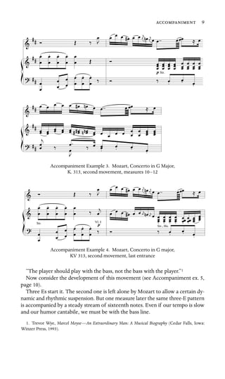 9

Str.
Accompaniment Example 3. Mozart, Concerto in G Major,
K. 313, second movement, measures 10–12
Vl. I
Str., Hn.
Str.
Accompaniment Example 4. Mozart, Concerto in G major,
KV 313, second movement, last entrance
“The player should play with the bass, not the bass with the player.”1
Now consider the development of this movement (see Accompaniment ex. 5,
page 10).
Three Es start it. The second one is left alone by Mozart to allow a certain dy-
namic and rhythmic suspension. But one measure later the same three-E pattern
is accompanied by a steady stream of sixteenth notes. Even if our tempo is slow
and our humor cantabile, we must be with the bass line.
1. Trevor Wye, Marcel Moyse—An Extraordinary Man: A Musical Biography (Cedar Falls, Iowa:
Winzer Press, 1993).
 