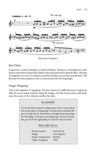  153

*Bb side key
*Bb side key
Silent keys Example 8
Key Clicks
In general, a noisy technique is a bad technique. However, contemporary com-
posers sometimes require key clicks or key percussions for special effect. One key
is snapped to set the air-column in motion without actual tone production. The
best key for that purpose is the G, activated by the left ring ﬁnger.
Finger Tonguing
This is the opposite of snapping. The key closest to a difﬁcult note is impercep-
tibly hit on an attack without using the tongue. For the lowest notes, this facili-
tates the onset of the vibration within the tube.
In a nutshell:
b b
Boehm System
Bridge
Finger Antagonisms Stability
Go for the best musical conﬁguration. Don’t worry about
the moral aspect of ﬁngerings. Use silent keys and silent ﬁn-
gers, B side key, B thumb key, and right hand ring ﬁnger
for the bridge. Anticipate your ﬁngerings. As soon as possi-
ble, get rid of the right pinky. It’s vital for only six notes.
Please refer also to:
Little Devils
Low Register
Finger Tonguing Trills
 