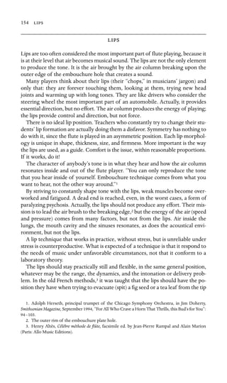 154 



Lips are too often considered the most important part of ﬂute playing, because it
is at their level that air becomes musical sound. The lips are not the only element
to produce the tone. It is the air brought by the air column breaking upon the
outer edge of the embouchure hole that creates a sound.
Many players think about their lips (their “chops,” in musicians’ jargon) and
only that: they are forever touching them, looking at them, trying new head
joints and warming up with long tones. They are like drivers who consider the
steering wheel the most important part of an automobile. Actually, it provides
essential direction, but no effort. The air column produces the energy of playing;
the lips provide control and direction, but not force.
There is no ideal lip position. Teachers who constantly try to change their stu-
dents’ lip formation are actually doing them a disfavor. Symmetry has nothing to
do with it, since the ﬂute is played in an asymmetric position. Each lip morphol-
ogy is unique in shape, thickness, size, and ﬁrmness. More important is the way
the lips are used, as a guide. Comfort is the issue, within reasonable proportions.
If it works, do it!
The character of anybody’s tone is in what they hear and how the air column
resonates inside and out of the ﬂute player. “You can only reproduce the tone
that you hear inside of yourself. Embouchure technique comes from what you
want to hear, not the other way around.”1
By striving to constantly shape tone with the lips, weak muscles become over-
worked and fatigued. A dead end is reached, even, in the worst cases, a form of
paralyzing psychosis. Actually, the lips should not produce any effort. Their mis-
sion is to lead the air brush to the breaking edge,2 but the energy of the air (speed
and pressure) comes from many factors, but not from the lips. Air inside the
lungs, the mouth cavity and the sinuses resonates, as does the acoustical envi-
ronment, but not the lips.
A lip technique that works in practice, without stress, but is unreliable under
stress is counterproductive. What is expected of a technique is that it respond to
the needs of music under unfavorable circumstances, not that it conform to a
laboratory theory.
The lips should stay practically still and ﬂexible, in the same general position,
whatever may be the range, the dynamics, and the intonation or delivery prob-
lem. In the old French methods,3 it was taught that the lips should have the po-
sition they have when trying to evacuate (spit) a ﬁg seed or a tea leaf from the tip
1. Adolph Herseth, principal trumpet of the Chicago Symphony Orchestra, in Jim Doherty,
Smithsonian Magazine, September 1994, “For All Who Crave a Horn That Thrills, this Bud’s for You”:
94–103.
2. The outer rim of the embouchure plate hole.
3. Henry Altès, Célèbre méthode de ﬂûte, facsimile ed. by Jean-Pierre Rampal and Alain Marion
(Paris: Allo Music Editions).
 