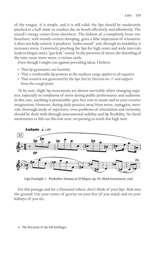  155
of the tongue. It is simple, and it is still valid: the lips should be moderately
pinched in a half smile to conduct the air brush effectively and effortlessly. The
sound’s energy comes from elsewhere. The fashion of a completely loose em-
bouchure, with mouth corners drooping, gives a false impression of relaxation:
it does not help control, it produces “turbo-sound” and, through its instability, it
increases stress. Conversely, pinching the lips for high notes and wide intervals
leads to fatigue and a “gas-leak” sound. In the presence of stress, the throttling of
the tone cause more stress: a vicious circle.
Even though I might run against prevailing ideas, I believe:
• That lip gymnastics are harmful,
• That a comfortable lip position in the medium range applies to all registers.
•	 That sound is not generated by the lips, but by fulcrum no. 14 and support

from the cough point.

To be sure, slight lip movements are almost inevitable when changing regis-
ters, especially in conditions of stress during public performance and auditions.
In this case, anything is permissible: give free rein to music and to your creative
imagination. However, during daily practice away from stress, arpeggios, inter-
vals, thorough study of repertoire, even problems of articulation and virtuosity
should be dealt with through instrumental stability and lip ﬂexibility. No facial
movements to ﬁsh out this low note, no pursing to reach this high note.
Lips Example 1. Prokoﬁev, Sonata in D Major, op. 94, third movement, end
For this passage and for a thousand others, don’t think of your lips. Sink into
the ground. Use your center of gravity on your feet (if you stand) and on your
kidneys (if you sit).
4. The ﬁrst joint of the left foreﬁnger.
 
