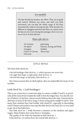 156  

In a nutshell:
Air Column
Air Speed
Stability
The lips should not produce any effort. They act as guide
and control. Without any stress, and with very little
movement, one can play the whole range of the ﬂute
chromatically without moving the lips. Why should it be
different in arpeggios and intervals? Since we cannot move
the lips on every note during fast passages, there is no rea-
son to do so in slow phrases.
Please refer also to:
Jawboning
Muscles, Strong and Weak
Arpeggio
Center of Gravity Warm-Ups
Fulcrums
 
The three little devils are:
• the left foreﬁnger (little devil no. 1), which operates our octave key.
• the right little ﬁnger or right pinky (little devil no. 2).
• the left little ﬁnger or left pinky (little devil no. 3).
For various reasons that we shall explore, they are responsible for many of our
troubles.
Little Devil No. 1 (Left Foreﬁnger)
This is our octave key. It comes into play to connect middle D and Eb to practi-
cally all the notes from G inside the staff to D in the ledger lines. It is also the cen-
ter of balance of the ﬂute, almost exactly halfway down the tube. Closed and un-
obtrusive in most of the lower range, it starts acting up for middle D and Eb: how
many ﬂute students have had trouble with closed Eb, especially in descending
scales? Flutists and teachers must nip this little devil in the bud, for it is very hard
to get rid of this habit later.
Our little devil no. 1 really becomes a nuisance in the medium and upper
ranges. Many broken slurs come from it. Examples:
The quality of the wide slur depends on little devil no. 1.
Little devil no. 2 is useless here, but watch little devil no. 1.
 