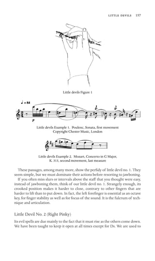   157

Little devils Figure 1
Little devils Example 1. Poulenc, Sonata, ﬁrst movement
Copyright Chester Music, London
Little devils Example 2. Mozart, Concerto in G Major,
K. 313, second movement, last measure
These passages, among many more, show the perﬁdy of little devil no. 1. They
seem simple, but we must dominate their actions before resorting to jawboning.
If you often miss slurs or intervals above the staff that you thought were easy,
instead of jawboning them, think of our little devil no. 1. Strangely enough, its
crooked position makes it harder to close, contrary to other ﬁngers that are
harder to lift than to put down. In fact, the left foreﬁnger is essential as an octave
key, for ﬁnger stability as well as for focus of the sound. It is the fulcrum of tech-
nique and articulation.
Little Devil No. 2 (Right Pinky)
Its evil spells are due mainly to the fact that it must rise as the others come down.
We have been taught to keep it open at all times except for Ds. We are used to
 