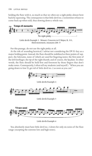 158  

holding the ﬂute with it, so much so that we often see a right pinky almost bent
back by squeezing. The consequence is that little devil no. 2 sometimes refuses to
come back up when told, thus slowing down a whole run.
No right pinky
Little devils Example 3. Mozart, Concerto in G Major, K. 313,
third movement, measures 208–9
For this passage, do not use the right pinky at all.
At the risk of sounding heretical, I advise not considering the DS/Eb key as a
major holding point. Instead, the ﬂute should be stabilized at three points of sup-
port, the fulcrums, none of which are used for ﬁngering notes: the ﬁrst joint of
the left foreﬁnger, the tip of the right thumb, and of course, the lip plate. In other
words, the ﬂute should be held ﬁrst and foremost by those ﬁngers that don’t
make notes. Consequently, I often tell my students (and myself): “When you are
going down to low D, get rid of little devil no. 2 as soon as you can.”
Little devils Example 4
Little devils Example 5
Little devils Example 6
You absolutely must have little devil no. 2 down for only six notes of the ﬂute
range (excepting the extreme low and high notes).
 