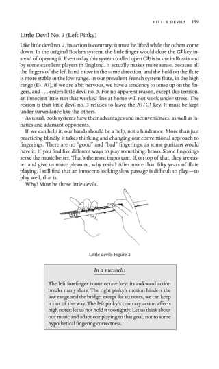   159

Little Devil No. 3 (Left Pinky)
Like little devil no. 2, its action is contrary: it must be lifted while the others come
down. In the original Boehm system, the little ﬁnger would close the GS key in-
stead of opening it. Even today this system (called open GS) is in use in Russia and
by some excellent players in England. It actually makes more sense, because all
the ﬁngers of the left hand move in the same direction, and the hold on the ﬂute
is more stable in the low range. In our prevalent French system ﬂute, in the high
range (Eb, Ab), if we are a bit nervous, we have a tendency to tense up on the ﬁn-
gers, and . . . enters little devil no. 3. For no apparent reason, except this tension,
an innocent little run that worked ﬁne at home will not work under stress. The
reason is that little devil no. 3 refuses to leave the Ab/GS key. It must be kept
under surveillance like the others.
As usual, both systems have their advantages and inconveniences, as well as fa-
natics and adamant opponents.
If we can help it, our hands should be a help, not a hindrance. More than just
practicing blindly, it takes thinking and changing our conventional approach to
ﬁngerings. There are no “good” and “bad” ﬁngerings, as some puritans would
have it. If you ﬁnd ﬁve different ways to play something, bravo. Some ﬁngerings
serve the music better. That’s the most important. If, on top of that, they are eas-
ier and give us more pleasure, why resist? After more than ﬁfty years of ﬂute
playing, I still ﬁnd that an innocent-looking slow passage is difﬁcult to play—to
play well, that is.
Why? Must be those little devils.
Little devils Figure 2
In a nutshell:
The left foreﬁnger is our octave key: its awkward action
breaks many slurs. The right pinky’s motion hinders the
low range and the bridge: except for six notes, we can keep
it out of the way. The left pinky’s contrary action affects
high notes: let us not hold it too tightly. Let us think about
our music and adapt our playing to that goal, not to some
hypothetical ﬁngering correctness.
 