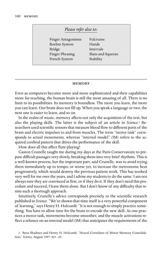 160 

Finger Antagonisms
Boehm System Hands
Bridge
Stability
Please refer also to:
Fulcrums
Intervals
Finger Phrasing Slam-and-Squeeze
French System

Even as computers become more and more sophisticated and their capabilities
more far-reaching, the human brain is still the most amazing of all. There is no
limit to its possibilities. Its memory is boundless. The more you learn, the more
you can learn. Our brain does not ﬁll up. When you speak a language or two, the
next one is easier to learn, and so on.
In the realm of music, memory affects not only the acquisition of the text, but
also the playing skills. The latter is the subject of an article in Science.1 Re-
searchers used scientiﬁc sensors that measure blood ﬂow to different parts of the
brain and electric impulses to and from muscles. The term “motor task” corre-
sponds to actual movements, whereas “internal model” (IM) refers to the ac-
quired cerebral pattern that drives the performance of the skill.
How does all this affect ﬂute playing?
Gaston Crunelle taught me during my days at the Paris Conservatoire to pre-
pare difﬁcult passages very slowly, breaking them into very brief rhythms. This is
a well-known process, but the important part, said Crunelle, was to avoid trying
them immediately up to tempo, or worse yet, to increase the metronome beat
progressively, which would destroy the previous patient work. This has worked
very well for me over the years, and I advise my students to do the same. I am not
always sure they are convinced at ﬁrst, or if they do it. If they don’t need this pro-
cedure and succeed, I leave them alone. But I don’t know of any difﬁculty that re-
sists such a thorough approach.
Intuitively, Crunelle’s advice corresponds precisely to the scientiﬁc research
published in Science. “We’ve shown that time itself is a very powerful component
of learning,” says Henry H. Holcomb. “It is not enough to simply practice some-
thing. You have to allow time for the brain to encode the new skill. As one prac-
tices a motor task, movements become smoother, and the muscle activations re-
ﬂect a reliance on an internal model (IM) that anticipates the requirements of the
1. Reza Shadmer and Henry H. Holcomb, “Neural Correlates of Motor Memory Consolida-
tion,” Science, August 1997: 821–25.
 