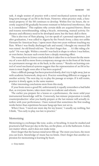  161

task. A single session of practice with a novel mechanical system may lead to
long-term storage of an IM in the brain. However, when practice ends, a func-
tional property of the IM continues to develop. Within ﬁve/six hours, the re-
cently acquired IM gradually becomes resistant to behavioral interference, that
is, it consolidates.” This explains why certain skills are acquired forever, illness
and trauma notwithstanding: riding a bicycle, swimming, manual activity. En-
durance and efﬁciency need to be developed anew, but the basic skill is there.
This is also true of ﬂute playing. Let me speak of a personal experience. Just
after graduation, I was called to Algeria by the French Army, a duty not unlike
Vietnam for American boys. I spent more than two years without touching my
ﬂute. When I was ﬁnally discharged safe and sound, I thought my musical life
was ruined. An old friend told me: “You don’t forget that. . . . It’s like riding a bi-
cycle!” He was right. Within a month I was back in shape to where I was before,
or even better, because such events have a deeply maturing effect.
The researchers in Science concluded that it takes ﬁve to six hours for the mem-
ory of a new skill to move from a temporary storage site in the front of the brain
to a permanent storage site at the back, in the cortex.2 “Results on learning con-
trol of novel mechanical systems suggest that the representation of an IM in hu-
mans is most fragile soon after it has been acquired.”
Once a difﬁcult passage has been practiced slowly, don’t try it right away. Just as
with academic homework, sleep on it. Practice something different or engage in
another activity. The next day, try to play the passage at tempo. If it still resists,
practice it slowly again, in the same manner.
Other interesting conclusions stem from this study.
If your brain stores a good IM, unfortunately it equally remembers a bad habit
that, as everyone knows, takes more time to eradicate and relearn.
The earlier you prepare for a lesson or a performance, the more solid your
instrumental knowledge will be. Conversely, last-minute preparation is totally
counterproductive: what you hastily prepare at the last minute will actually in-
terfere with your performance. I have noticed that sometimes the ﬁrst reading
works better than repetitions because hang-ups have not set in.
When I hear, “I need one more day for my lesson,” I usually say nothing, but
I think, “Too early to play, too late to practice.”
Memorizing
Memorizing is a technique like tone, scales, or breathing. It must be studied and
practiced a half hour per day in the bus, on the plane, or in the bathroom. It does
not matter where, and it does not make noise.
Don’t forget that the human mind never ﬁlls up. The more you learn, the more
you can learn. Knowledge of music has no limits. Don’t forget that another ex-
pression for memorizing is learning by heart.
2. Gray matter.
 