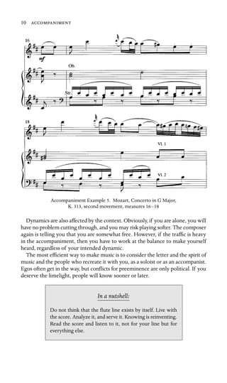 10 

Accompaniment Example 5. Mozart, Concerto in G Major,
K. 313, second movement, measures 16–18
Dynamics are also affected by the context. Obviously, if you are alone, you will
have no problem cutting through, and you may risk playing softer. The composer
again is telling you that you are somewhat free. However, if the trafﬁc is heavy
in the accompaniment, then you have to work at the balance to make yourself
heard, regardless of your intended dynamic.
The most efﬁcient way to make music is to consider the letter and the spirit of
music and the people who recreate it with you, as a soloist or as an accompanist.
Egos often get in the way, but conﬂicts for preeminence are only political. If you
deserve the limelight, people will know sooner or later.
In a nutshell:
Do not think that the ﬂute line exists by itself. Live with
the score. Analyze it, and serve it. Knowing is reinventing.
Read the score and listen to it, not for your line but for
everything else.
 