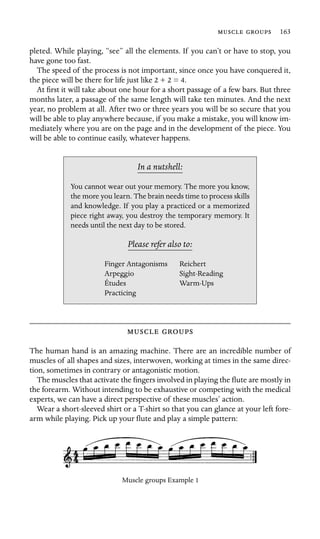   163

pleted. While playing, “see” all the elements. If you can’t or have to stop, you
have gone too fast.
The speed of the process is not important, since once you have conquered it,
the piece will be there for life just like 2 + 2 = 4.
At ﬁrst it will take about one hour for a short passage of a few bars. But three
months later, a passage of the same length will take ten minutes. And the next
year, no problem at all. After two or three years you will be so secure that you
will be able to play anywhere because, if you make a mistake, you will know im-
mediately where you are on the page and in the development of the piece. You
will be able to continue easily, whatever happens.
In a nutshell:
Finger Antagonisms
Études
You cannot wear out your memory. The more you know,
the more you learn. The brain needs time to process skills
and knowledge. If you play a practiced or a memorized
piece right away, you destroy the temporary memory. It
needs until the next day to be stored.
Please refer also to:
Reichert
Arpeggio Sight-Reading
Warm-Ups
Practicing
 
The human hand is an amazing machine. There are an incredible number of
muscles of all shapes and sizes, interwoven, working at times in the same direc-
tion, sometimes in contrary or antagonistic motion.
The muscles that activate the ﬁngers involved in playing the ﬂute are mostly in
the forearm. Without intending to be exhaustive or competing with the medical
experts, we can have a direct perspective of these muscles’ action.
Wear a short-sleeved shirt or a T-shirt so that you can glance at your left fore-
arm while playing. Pick up your ﬂute and play a simple pattern:
Muscle groups Example 1
 