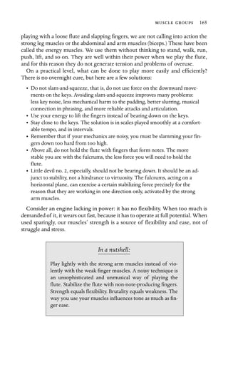   165

playing with a loose ﬂute and slapping ﬁngers, we are not calling into action the
strong leg muscles or the abdominal and arm muscles (biceps.) These have been
called the energy muscles. We use them without thinking to stand, walk, run,
push, lift, and so on. They are well within their power when we play the ﬂute,
and for this reason they do not generate tension and problems of overuse.
On a practical level, what can be done to play more easily and efﬁciently?
There is no overnight cure, but here are a few solutions:
•	 Do not slam-and-squeeze, that is, do not use force on the downward move-
ments on the keys. Avoiding slam-and-squeeze improves many problems:
less key noise, less mechanical harm to the padding, better slurring, musical
connection in phrasing, and more reliable attacks and articulation.
• Use your energy to lift the ﬁngers instead of bearing down on the keys.
•	 Stay close to the keys. The solution is in scales played smoothly at a comfort-
able tempo, and in intervals.
•	 Remember that if your mechanics are noisy, you must be slamming your ﬁn-
gers down too hard from too high.
•	 Above all, do not hold the ﬂute with ﬁngers that form notes. The more

stable you are with the fulcrums, the less force you will need to hold the

ﬂute.

•	 Little devil no. 2, especially, should not be bearing down. It should be an ad-
junct to stability, not a hindrance to virtuosity. The fulcrums, acting on a
horizontal plane, can exercise a certain stabilizing force precisely for the
reason that they are working in one direction only, activated by the strong
arm muscles.
Consider an engine lacking in power: it has no ﬂexibility. When too much is
demanded of it, it wears out fast, because it has to operate at full potential. When
used sparingly, our muscles’ strength is a source of ﬂexibility and ease, not of
struggle and stress.
In a nutshell:
ger ease.
Play lightly with the strong arm muscles instead of vio-
lently with the weak ﬁnger muscles. A noisy technique is
an unsophisticated and unmusical way of playing the
ﬂute. Stabilize the ﬂute with non-note-producing ﬁngers.
Strength equals ﬂexibility. Brutality equals weakness. The
way you use your muscles inﬂuences tone as much as ﬁn-
 