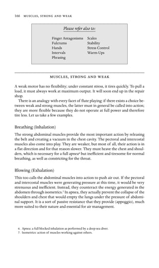 166 ,   

Finger Antagonisms Scales
Stability
Hands
Please refer also to:
Fulcrums
Stress Control
Intervals Warm-Ups
Phrasing
,   
A weak motor has no ﬂexibility; under constant stress, it tires quickly. To pull a
load, it must always work at maximum output. It will soon end up in the repair
shop.
There is an analogy with every facet of ﬂute playing: if there exists a choice be-
tween weak and strong muscles, the latter must in general be called into action;
they are more ﬂexible because they do not operate at full power and therefore
tire less. Let us take a few examples.
Breathing (Inhalation)
The strong abdominal muscles provide the most important action by releasing
the belt and creating a vacuum in the chest cavity. The pectoral and intercostal
muscles also come into play. They are weaker, but most of all, their action is in
a ﬂat direction and for that reason slower. They must heave the chest and shoul-
ders, which is necessary for a full apnea6 but inefﬁcient and tiresome for normal
breathing, as well as constricting for the throat.
Blowing (Exhalation)
This too calls the abdominal muscles into action to push air out. If the pectoral
and intercostal muscles were generating pressure at this time, it would be very
strenuous and inefﬁcient. Instead, they counteract the energy generated in the
abdomen through isometrics.7 In apnea, they actually prevent the collapse of the
shoulders and chest that would empty the lungs under the pressure of abdomi-
nal support. It is a sort of passive resistance that they provide (appoggio), much
more suited to their nature and essential for air management.
6. Apnea: a full blocked inhalation as performed by a deep-sea diver.
7. Isometrics: action of muscles working against others.
 