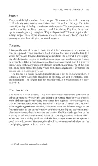 ,    167

Support
The powerful thigh muscles enhance support. When we push a stalled car or try
to lift a heavy load, most of our vertical force comes from the legs. The auto-
matic tightening of the legs contributes to air support. The strongest muscles are
used for standing, walking, running . . . and ﬂute playing. Play from the ground
up, or, according to my metaphor: “Play with your feet!” This also applies when
sitting: support comes from abdominal muscles and the lower back.8 Even then
pushing on your feet will give you added support.
Tonguing
It is often the case of misused effort. It is of little consequence to me where the
tongue is placed. There is not one ﬁxed position. Our ears should tell us. If it
works for you, do it! Misunderstanding comes from the fact that if we are play-
ing a loud staccato, we tend to use the tongue more than in soft passages. It must
be remembered that a loud staccato needs no more movement than if it is played
piano. Quite to the contrary: a soft staccato lacks the natural energy of the loud
tone and a more precise tonguing would be in order. Regardless of dynamics, the
tongue action is about equivalent.
The tongue is a strong muscle, but articulation is not its primary function. It
is merely a valve that opens and closes an opening, just as in our internal com-
bustion engine. The tongue does not produce tone. If it produces noise, it’s cer-
tainly bad.
Tone Production
This requires a lot of stability. If we rely only on the embouchure (sphincter or
orbicular muscles), we have the very example of putting stress on weak muscles.
Most of the energy for producing tone comes from support—everyone agrees to
that. But the fulcrums, especially the powerful muscles of the left arm, counter-
balancing the right thumb and chin, allow us to travel the different ranges of the
ﬂute smoothly. To use our automotive comparison, the leg and abdominal mus-
cles are the motor, the arm muscles the chassis. The lips are the gearbox or the
steering wheel, only transmitting power or providing direction without effort.
When the tone is visibly produced with the face, danger looms. Warm-ups are a
good way to loosen up. However, they should concern not only the lips, but the
total playing apparatus, from head to toe.
8. Which can recline against a low seatback.
 