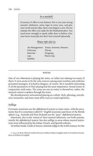168 

In a nutshell:
Air Management
Lips
Stability
Economy of effort is not laziness. Put to use your strong
muscles (abdomen, arms, legs) in every area, and give
your weak muscles (lips, chest, even ﬁngers) a rest. Do not
mistake the effort you make for the ﬁnished product. You
need more strength to speak softly than to bellow. Give
your heart musically, but don’t hurt yourself physically.
Please refer also to:
Tenuto, Sostenuto, Ritenuto
Fulcrums Throat
Intervals Tonguing
Warm-Ups

One of our obsessions is playing the notes, or rather not missing too many of
them. It even seems to be the only concern among some teachers and orchestra
personnel managers. It is hard to disagree, of course. Yet it would be interesting
if all the parameters of ﬂute playing had the same importance. Sound comes in
conjunction with notes. The notes are not an entity in themselves; rather, the
musical content is spoken through the notes.
We should practice instrumental playing as a whole. Style, phrasing, articula-
tion, intonation, and notes must all be seen as a total experience.
Solfège
Germanic musicians use the alphabetical system to name notes, with the pecu-
liarity that B is sometimes called H.1 English musicians and those of the British
sphere (e.g., Australia and New Zealand) use the “pure” alphabetical system.
Americans, due to the variety of their musical inﬂuences, use both systems,
mostly the alphabetical system, but also solfège in areas where musical institu-
tions were inﬂuenced by the Italian, French, and Spanish cultures.
An Italian monk, Guido d’Arezzo, initiated solfège in the tenth century. For the
1. E.g., J. S. Bach, Messe H-moll in German, B Minor Mass in English; Suite in H moll in German,
Suite in B Minor in English.
 