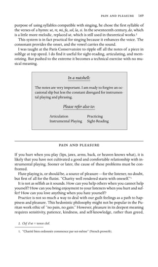    169

purpose of using syllables compatible with singing, he chose the ﬁrst syllable of
the verses of a hymn: ut, re, mi, fa, sol, la, si. In the seventeenth century, do, which
is a little more melodic, replaced ut, which is still used in theoretical works.2
This system is in fact practical for singing because it enhances the voice. The
consonant provides the onset, and the vowel carries the sound.
I was taught at the Paris Conservatoire to ripple off all the notes of a piece in
solfège at top speed. I do ﬁnd it useful for sight-reading, articulating, and mem-
orizing. But pushed to the extreme it becomes a technical exercise with no mu-
sical meaning.
In a nutshell:
The notes are very important. I am ready to forgive an oc-
casional slip but less the constant disregard for instrumen-
tal playing and phrasing.
Please refer also to:
Articulation Practicing
Instrumental Playing Sight-Reading
  
If you hurt when you play (lips, jaws, arms, back, or heaven knows what), it is
likely that you have not cultivated a good and comfortable relationship with in-
strumental playing. Sooner or later, the cause of these problems must be con-
fronted.
Flute playing is, or should be, a source of pleasure—for the listener, no doubt,
but ﬁrst of all for the ﬂutist. “Charity well rendered starts with oneself.”1
It is not as selﬁsh as it sounds. How can you help others when you cannot help
yourself? How can you bring enjoyment to your listeners when you hurt and suf-
fer? How can you love anything when you hate yourself?
Practice is not so much a way to deal with our guilt feelings as a path to hap-
piness and pleasure. This hedonistic philosophy might not be popular in the Pu-
ritan work ethic of “no pain, no gain.” However, pleasure in its deepest meaning
requires sensitivity, patience, kindness, and self-knowledge, rather than greed,
2. Clef d’ut = tenor clef.
1. “Charité bien ordonnée commence par soi-même” (French proverb).
 