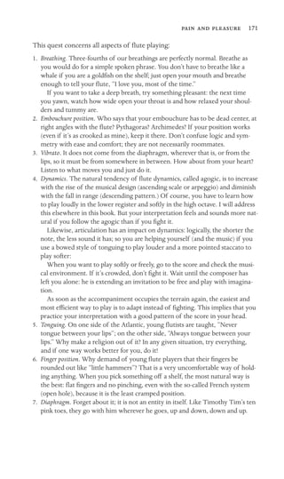    171

This quest concerns all aspects of ﬂute playing:
1.	 Breathing. Three-fourths of our breathings are perfectly normal. Breathe as
you would do for a simple spoken phrase. You don’t have to breathe like a
whale if you are a goldﬁsh on the shelf; just open your mouth and breathe
enough to tell your ﬂute, “I love you, most of the time.”
If you want to take a deep breath, try something pleasant: the next time
you yawn, watch how wide open your throat is and how relaxed your shoul-
ders and tummy are.
2.	 Embouchure position. Who says that your embouchure has to be dead center, at
right angles with the ﬂute? Pythagoras? Archimedes? If your position works
(even if it’s as crooked as mine), keep it there. Don’t confuse logic and sym-
metry with ease and comfort; they are not necessarily roommates.
3.	 Vibrato. It does not come from the diaphragm, wherever that is, or from the
lips, so it must be from somewhere in between. How about from your heart?
Listen to what moves you and just do it.
4.	 Dynamics. The natural tendency of ﬂute dynamics, called agogic, is to increase
with the rise of the musical design (ascending scale or arpeggio) and diminish
with the fall in range (descending pattern.) Of course, you have to learn how
to play loudly in the lower register and softly in the high octave. I will address
this elsewhere in this book. But your interpretation feels and sounds more nat-
ural if you follow the agogic than if you ﬁght it.
Likewise, articulation has an impact on dynamics: logically, the shorter the
note, the less sound it has; so you are helping yourself (and the music) if you
use a bowed style of tonguing to play louder and a more pointed staccato to
play softer:
When you want to play softly or freely, go to the score and check the musi-
cal environment. If it’s crowded, don’t ﬁght it. Wait until the composer has
left you alone: he is extending an invitation to be free and play with imagina-
tion.
As soon as the accompaniment occupies the terrain again, the easiest and
most efﬁcient way to play is to adapt instead of ﬁghting. This implies that you
practice your interpretation with a good pattern of the score in your head.
5.	 Tonguing. On one side of the Atlantic, young ﬂutists are taught, “Never
tongue between your lips”; on the other side, “Always tongue between your
lips.” Why make a religion out of it? In any given situation, try everything,
and if one way works better for you, do it!
6.	 Finger position. Why demand of young ﬂute players that their ﬁngers be
rounded out like “little hammers”? That is a very uncomfortable way of hold-
ing anything. When you pick something off a shelf, the most natural way is
the best: ﬂat ﬁngers and no pinching, even with the so-called French system
(open hole), because it is the least cramped position.
7.	 Diaphragm. Forget about it; it is not an entity in itself. Like Timothy Tim’s ten
pink toes, they go with him wherever he goes, up and down, down and up.
 