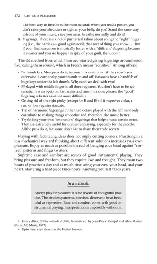 172   

The best way to breathe is the most natural: when you read a poster, you
don’t raise your shoulders or tighten your belly, do you? Stand the same way
in front of your music, raise you arms, breathe normally, and do it!
8.	 Fingerings. There is a kind of puritanical taboo about doing the “right” ﬁnger-
ing (i.e., the hardest)—good against evil, that sort of thing you know. . . . But
if your ﬁnal execution is musically better with a “different” ﬁngering because
it is easier and you are happier in spite of your guilt, then, do it!
The old method from which I learned3 started giving ﬁngerings around lesson
ﬁve, calling them sensible, which in French means “sensitive.” Among others:
• Bb thumb key. Most pros do it, because it is easier, even if they teach you
otherwise. Learn to slip your thumb on and off. Bassoons have a handful4 of
huge keys under the left thumb. Why can’t we deal with two?
• FS played with middle ﬁnger in all three registers. You don’t have to be sys
-
tematic. It is an option in fast scales and runs. In a slow phrase, the “good”

ﬁngering is better (and not more difﬁcult.)

• Getting rid of the right pinky (except for E and Eb) if it improves a slur, a

run, or low register staccato. 

•	 Trill or harmonic ﬁngerings in the third octave played with the left hand only
contribute to making things smoother and, therefore, the music better.
•	 Try ﬁnding your own “intonation” ﬁngerings that help to tune certain notes.
They are extremely useful for orchestral playing, especially for the piccolo.
All the pros do it, but some don’t like to share their trade secrets.
Playing with facilitating ideas does not imply cutting corners. Practicing in a
less mechanical way and thinking about different solutions increases your own
pleasure. Enjoy as much as possible instead of banging your head against “cor-
rect” patterns and ﬁnger twisters.
Supreme ease and comfort are results of good instrumental playing. They
bring pleasure and freedom, but they require love and thought. They mean two
hours of practice a day and as much time using your ears, your head, and your
heart. Mastering a hard piece takes hours. Knowing yourself takes years.
In a nutshell:
Always play for pleasure: it is the reward of thoughtful prac-
tice. The simplest patterns, exercises, deserve to be as beau-
tiful as repertoire. Ease and comfort come with good in-
strumental playing. Interpretation is impossible without it.
3. Henry Altès, Célèbre méthode de ﬂûte, facsimile ed. by Jean-Pierre Rampal and Alain Marion
(Paris: Allo Music, 1977).
4. Up to nine, even eleven on the Heckel bassoon.
 