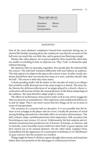  11

Dynamics Silence
Please refer also to:
Freedom Score
Interpretation

One of the most obstinate complaints I heard from musicians during my or-
chestral life (besides moaning about the conductors) was that the acoustics of the
hall were too much this, too little that, and in general not ﬂattering enough.
Flutists, like other players, are so preoccupied by their sound that often they
are unable or unwilling to have an objective ear. They “look” at themselves play
without listening.
My opinion is that we must play, regardless. Few people play the rehearsal like
the concert. The hall itself resonates differently with and without an audience.
The only option is to adapt on the spot to the concert venue. In other words, mu-
sicians should have their ears twenty feet away, as it were, and they should “play
the hall.” The return is what they must assess.
A dead-sounding studio will do justice to the cascades of notes in an allegro
that would be totally drowned out at the same tempo in a church. The same stu-
dio ﬂattens the delicious inﬂections of an adagio played in a church, whose re-
verberation will increase further the sensual pleasure of the ﬂutist and perhaps of
the audience. We must therefore adapt tempi to venues.
The effects of performance stress tend to make us ill at ease and to exaggerate
what we perceive as unsatisfactory. Then experience and conditioned reﬂexes set
in and we adapt. This is one more reason that few things can be set in stone in
terms of interpretation.
The acoustics of a resonant hall are deceptive. It is very possible that the lis-
tener is not as happy as the player and vice versa. Usually the presence of wood
among building materials has a favorable effect on acoustics and resonance. The
hall’s volume, shape, and dimensions have their importance. Still, acoustics is far
from being an exact science. It’s an art. Unfortunately, the best analysis and cel-
ebrated acousticians have produced a lot of horrors. In Europe, in America, and
in Australia, some beautiful concert halls have been built to great expense and
have turned out to be musical disasters. On the other hand, Leipzig’s Neue
Gewandhaus has the appearance of a monument to Stalinism or of a blockhouse
of gray concrete. But the acoustics are excellent.
Things might be better if all these experts thought about music and musicians
before their own posterity in the slick pages of architectural reviews.
 