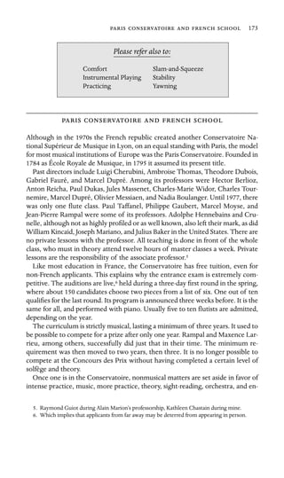      173

Stability
Please refer also to:
Comfort Slam-and-Squeeze
Instrumental Playing
Practicing Yawning
    
Although in the 1970s the French republic created another Conservatoire Na-
tional Supérieur de Musique in Lyon, on an equal standing with Paris, the model
for most musical institutions of Europe was the Paris Conservatoire. Founded in
1784 as École Royale de Musique, in 1795 it assumed its present title.
Past directors include Luigi Cherubini, Ambroise Thomas, Theodore Dubois,
Gabriel Fauré, and Marcel Dupré. Among its professors were Hector Berlioz,
Anton Reicha, Paul Dukas, Jules Massenet, Charles-Marie Widor, Charles Tour-
nemire, Marcel Dupré, Olivier Messiaen, and Nadia Boulanger. Until 1977, there
was only one ﬂute class. Paul Taffanel, Philippe Gaubert, Marcel Moyse, and
Jean-Pierre Rampal were some of its professors. Adolphe Hennebains and Cru-
nelle, although not as highly proﬁled or as well known, also left their mark, as did
William Kincaid, Joseph Mariano, and Julius Baker in the United States. There are
no private lessons with the professor. All teaching is done in front of the whole
class, who must in theory attend twelve hours of master classes a week. Private
lessons are the responsibility of the associate professor.5
Like most education in France, the Conservatoire has free tuition, even for
non-French applicants. This explains why the entrance exam is extremely com-
petitive. The auditions are live,6 held during a three-day ﬁrst round in the spring,
where about 150 candidates choose two pieces from a list of six. One out of ten
qualiﬁes for the last round. Its program is announced three weeks before. It is the
same for all, and performed with piano. Usually ﬁve to ten ﬂutists are admitted,
depending on the year.
The curriculum is strictly musical, lasting a minimum of three years. It used to
be possible to compete for a prize after only one year. Rampal and Maxence Lar-
rieu, among others, successfully did just that in their time. The minimum re-
quirement was then moved to two years, then three. It is no longer possible to
compete at the Concours des Prix without having completed a certain level of
solfège and theory.
Once one is in the Conservatoire, nonmusical matters are set aside in favor of
intense practice, music, more practice, theory, sight-reading, orchestra, and en-
5. Raymond Guiot during Alain Marion’s professorship, Kathleen Chastain during mine.
6. Which implies that applicants from far away may be deterred from appearing in person.
 