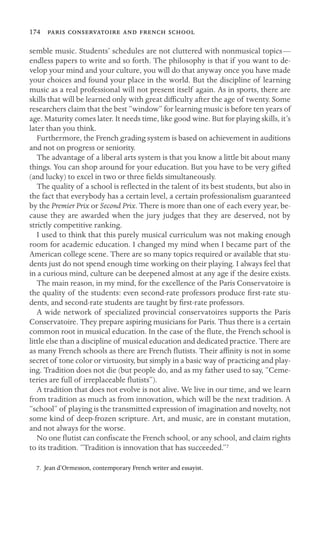 174     

semble music. Students’ schedules are not cluttered with nonmusical topics—
endless papers to write and so forth. The philosophy is that if you want to de-
velop your mind and your culture, you will do that anyway once you have made
your choices and found your place in the world. But the discipline of learning
music as a real professional will not present itself again. As in sports, there are
skills that will be learned only with great difﬁculty after the age of twenty. Some
researchers claim that the best “window” for learning music is before ten years of
age. Maturity comes later. It needs time, like good wine. But for playing skills, it’s
later than you think.
Furthermore, the French grading system is based on achievement in auditions
and not on progress or seniority.
The advantage of a liberal arts system is that you know a little bit about many
things. You can shop around for your education. But you have to be very gifted
(and lucky) to excel in two or three ﬁelds simultaneously.
The quality of a school is reﬂected in the talent of its best students, but also in
the fact that everybody has a certain level, a certain professionalism guaranteed
by the Premier Prix or Second Prix. There is more than one of each every year, be-
cause they are awarded when the jury judges that they are deserved, not by
strictly competitive ranking.
I used to think that this purely musical curriculum was not making enough
room for academic education. I changed my mind when I became part of the
American college scene. There are so many topics required or available that stu-
dents just do not spend enough time working on their playing. I always feel that
in a curious mind, culture can be deepened almost at any age if the desire exists.
The main reason, in my mind, for the excellence of the Paris Conservatoire is
the quality of the students: even second-rate professors produce ﬁrst-rate stu-
dents, and second-rate students are taught by ﬁrst-rate professors.
A wide network of specialized provincial conservatoires supports the Paris
Conservatoire. They prepare aspiring musicians for Paris. Thus there is a certain
common root in musical education. In the case of the ﬂute, the French school is
little else than a discipline of musical education and dedicated practice. There are
as many French schools as there are French ﬂutists. Their afﬁnity is not in some
secret of tone color or virtuosity, but simply in a basic way of practicing and play-
ing. Tradition does not die (but people do, and as my father used to say, “Ceme-
teries are full of irreplaceable ﬂutists”).
A tradition that does not evolve is not alive. We live in our time, and we learn
from tradition as much as from innovation, which will be the next tradition. A
“school” of playing is the transmitted expression of imagination and novelty, not
some kind of deep-frozen scripture. Art, and music, are in constant mutation,
and not always for the worse.
No one ﬂutist can conﬁscate the French school, or any school, and claim rights
to its tradition. “Tradition is innovation that has succeeded.”7
7. Jean d’Ormesson, contemporary French writer and essayist.
 