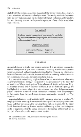 176 
staffed with the professors and best students of the Conservatoire. For a century,
it was associated with the school only in name. To this day, the Paris Conserva-
toire has very high standards, but the history of French orchestras, unfortunately,
has not, for many reasons, lived up to the reputation of one of the world’s best
music schools.
In a nutshell:
Tradition is not the opposite of innovation. Styles of play-
ing evolve under the tutelage of great musical institutions
and eminent professors.
Please refer also to:
Instrumental Playing Repertoire
Practicing Warm-Ups

A musical phrase is similar to a spoken sentence. It is an attempt to organize
sounds and syllables to give them a direction, a meaning that will make their in-
tellectual, spiritual, and emotional content intelligible. Phrasing is a relationship
between freedom and constraint, tension and release, intensity and repose—be-
tween time and space, and between sound and silence.
It is impossible to load every single syllable of a speech with drama: it becomes
quickly emphatic and boring. “The pursuit of the extraordinary is the character
of mediocrity. When one despairs of doing a beautiful, simple, and natural thing,
he attempts a weird one.”13 Likewise in music. If all the notes of a passage are
highlighted, it becomes a hysterical interpretation that often disﬁgures master-
pieces. Somehow, it reminds me of a sandwich advertised “with everything on
it: ﬁve meats, three cheeses, lettuce, tomato, mayonnaise, mustard. . . .” The
works!14
A musical phrase or motif exists in itself. Harmony, however, is implicit. To
simplify matters, let us say that when the harmony is consonant (major or minor
triads and their inversions), the phrasing ﬂows without tension. On the other
hand, dissonant harmony denotes tension and build-up. A line containing sev-
enths or augmented fourths (called tritones) or diminished ﬁfths (which are in
fact part of seventh chords) requires more tension.
13. Denis Diderot (1713–1784), philosopher and encyclopedist in Salons.
14. Subway Restaurants.
 