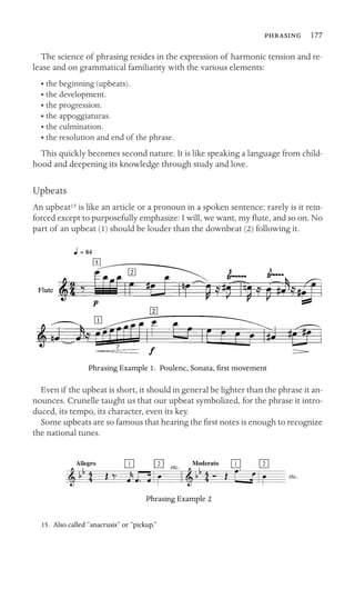  177

The science of phrasing resides in the expression of harmonic tension and re-
lease and on grammatical familiarity with the various elements:
• the beginning (upbeats).
• the development.
• the progression.
• the appoggiaturas.
• the culmination.
• the resolution and end of the phrase.
This quickly becomes second nature. It is like speaking a language from child-
hood and deepening its knowledge through study and love.
Upbeats
An upbeat15 is like an article or a pronoun in a spoken sentence: rarely is it rein-
forced except to purposefully emphasize: I will, we want, my ﬂute, and so on. No
part of an upbeat (1) should be louder than the downbeat (2) following it.
Phrasing Example 1. Poulenc, Sonata, ﬁrst movement
Even if the upbeat is short, it should in general be lighter than the phrase it an-
nounces. Crunelle taught us that our upbeat symbolized, for the phrase it intro-
duced, its tempo, its character, even its key.
Some upbeats are so famous that hearing the ﬁrst notes is enough to recognize
the national tunes.
Phrasing Example 2
15. Also called “anacrusis” or “pickup.”
 