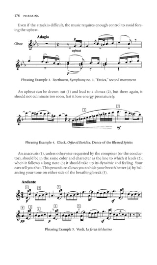 178 
Even if the attack is difﬁcult, the music requires enough control to avoid forc-
ing the upbeat.
Oboe
upbeat
Phrasing Example 3. Beethoven, Symphony no. 3, “Eroica,” second movement
An upbeat can be drawn out (1) and lead to a climax (2), but there again, it
should not culminate too soon, lest it lose energy prematurely.
Phrasing Example 4. Gluck, Orfeo ed Euridice, Dance of the Blessed Spirits
An anacrusis (1), unless otherwise requested by the composer (or the conduc-
tor), should be in the same color and character as the line to which it leads (2);
when it follows a long note (3) it should take up its dynamic and feeling. Your
ears tell you that. This procedure allows you to hide your breath better (4) by bal-
ancing your tone on either side of the breathing break (5).
Phrasing Example 5. Verdi, La forza del destino
 