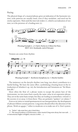  179

Pacing
The physical shape of a musical phrase gives an indication of the harmonic ten-
sion: scale patterns are usually tonal, even if they modulate, and need not be
overly expressive. Wait until the intervals widen (1), which is an indication of ten-
sion, as is the presence of a leading note (2).
1
2
12
14
Phrasing Example 6. J. S. Bach, Partita in A Minor for Flute,
BWV 1013, Sarabande, end of ﬁrst part
Tension can come from rhythm:
Phrasing Example 7. Beethoven Symphony no. 7, Marche funèbre
The insistence on the dactylic rhythm (one long, two short) contributes to a
fateful feeling. We have the same effect, symbolizing a beating heart in the in-
troduction of Schubert’s op. 160, the Introduction and Variations on “Ihr Blum-
lein alle.”
More often the ﬂow of a phrase wants to escape the prison bars of the
metronome: no two notes have exactly the same value in an expressive phrase.
They are in the same basic tempo, but they are leading us somewhere, toward (1)
the accents (2) or away (3) from them. They are parlando (“spoken”) or rubato.
Even as we strive to sound spontaneous in our interpretations, the development
of phrases follows certain patterns. Long notes should reﬂect the direction of the
phrase. Work on agogic,17 either to moderate or to make use of it. Don’t system-
16. “Stolen”: take some here, give it back there.
17. The natural tendency of performance, either musical (long notes decay, fast runs rush . . .)
or instrumental (higher is brighter, staccato is softer . . .).
16
 