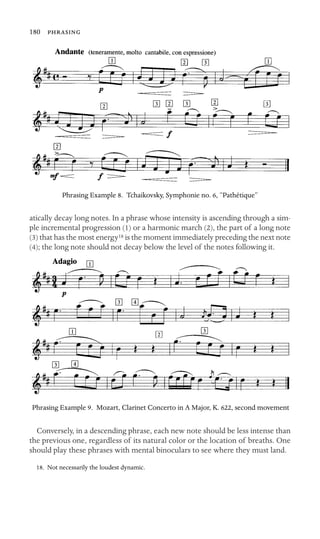 180 

Phrasing Example 8. Tchaikovsky, Symphonie no. 6, “Pathétique”
atically decay long notes. In a phrase whose intensity is ascending through a sim-
ple incremental progression (1) or a harmonic march (2), the part of a long note
(3) that has the most energy18 is the moment immediately preceding the next note
(4); the long note should not decay below the level of the notes following it.
Phrasing Example 9. Mozart, Clarinet Concerto in A Major, K. 622, second movement
Conversely, in a descending phrase, each new note should be less intense than
the previous one, regardless of its natural color or the location of breaths. One
should play these phrases with mental binoculars to see where they must land.
18. Not necessarily the loudest dynamic.
 
