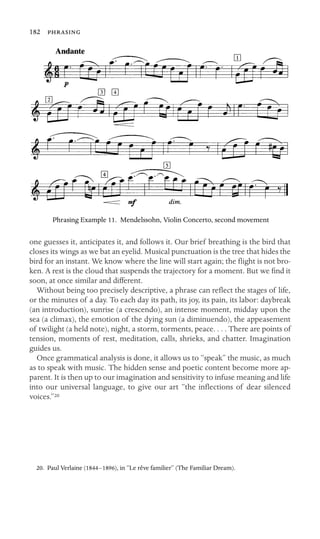182 

Phrasing Example 11. Mendelssohn, Violin Concerto, second movement
one guesses it, anticipates it, and follows it. Our brief breathing is the bird that
closes its wings as we bat an eyelid. Musical punctuation is the tree that hides the
bird for an instant. We know where the line will start again; the ﬂight is not bro-
ken. A rest is the cloud that suspends the trajectory for a moment. But we ﬁnd it
soon, at once similar and different.
Without being too precisely descriptive, a phrase can reﬂect the stages of life,
or the minutes of a day. To each day its path, its joy, its pain, its labor: daybreak
(an introduction), sunrise (a crescendo), an intense moment, midday upon the
sea (a climax), the emotion of the dying sun (a diminuendo), the appeasement
of twilight (a held note), night, a storm, torments, peace. . . . There are points of
tension, moments of rest, meditation, calls, shrieks, and chatter. Imagination
guides us.
Once grammatical analysis is done, it allows us to “speak” the music, as much
as to speak with music. The hidden sense and poetic content become more ap-
parent. It is then up to our imagination and sensitivity to infuse meaning and life
into our universal language, to give our art “the inﬂections of dear silenced
voices.”20
20. Paul Verlaine (1844–1896), in “Le rêve familier” (The Familiar Dream).
 