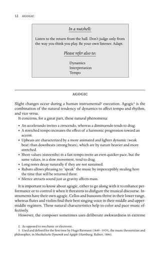 12 

In a nutshell:
Dynamics
Listen to the return from the hall. Don’t judge only from
the way you think you play. Be your own listener. Adapt.
Please refer also to:
Interpretation
Tempo

Slight changes occur during a human instrumental2 execution. Agogic3 is the
combination of the natural tendency of dynamics to affect tempo and rhythm,
and vice versa.
It concerns, for a great part, these natural phenomena:
•	 An accelerando invites a crescendo, whereas a diminuendo tends to drag.
•	 A stretched tempo increases the effect of a harmonic progression toward an
accent.
•	 Upbeats are characterized by a more animated and lighter dynamic (weak
beat) than downbeats (strong beats), which are by nature heavier and more
stretched.
•	 Short values (sixteenths) in a fast tempo invite an even quicker pace, but the
same values, in a slow movement, tend to drag.
•	 Long notes decay naturally if they are not sustained.
•	 Rubato allows phrasing to “speak” the music by imperceptibly stealing here
the time that will be returned there.
•	 Silence attracts sound just as gravity affects mass.
It is important to know about agogic, either to go along with it to enhance per-
formance or to control it when it threatens to disﬁgure the musical discourse. In-
struments have their own agogic. Cellos and bassoons thrive in their lower range,
whereas ﬂutes and violins ﬁnd their best singing voice in their middle and upper-
middle registers. These natural characteristics help to color and pace music ef-
fectively.
However, the composer sometimes uses deliberate awkwardness in extreme
2. As opposed to mechanic or electronic.
3. Used and deﬁned for the ﬁrst time by Hugo Riemann (1849–1919), the music theoretician and
philosopher, in Musikalische Dynamik und Agogik (Hamburg: Rahter, 1884).
 
