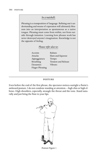 184 

In a nutshell:
Accents
Dynamics
Phrasing is a transposition of language. Reﬁning one’s un-
derstanding and means of expression will ultimately blos-
som into an interpretation as spontaneous as a native
tongue. Phrasing must come from within, not from out-
side through imitation. Learning how phrases work has
never destroyed anyone’s imagination. Knowledge is not
the opposite of feeling.
Please refer also to:
Rubato
Attacks Slam-and-Squeeze
Appoggiatura Tempo
Breathing Tension and Release
Vibrato
Finger Phrasing

Even before the end of the ﬁrst phrase, the spectator notices outright a ﬂutist’s
awkward posture. I do not condone standing at attention—high chin or high el-
bows. High shoulders, especially, strangle the throat and the tone. Stand natu-
rally and just bring the ﬂute to your lips.
Posture Figure 1
 
