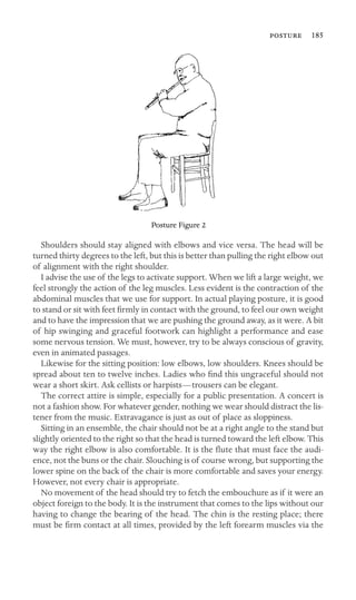  185

Posture Figure 2
Shoulders should stay aligned with elbows and vice versa. The head will be
turned thirty degrees to the left, but this is better than pulling the right elbow out
of alignment with the right shoulder.
I advise the use of the legs to activate support. When we lift a large weight, we
feel strongly the action of the leg muscles. Less evident is the contraction of the
abdominal muscles that we use for support. In actual playing posture, it is good
to stand or sit with feet ﬁrmly in contact with the ground, to feel our own weight
and to have the impression that we are pushing the ground away, as it were. A bit
of hip swinging and graceful footwork can highlight a performance and ease
some nervous tension. We must, however, try to be always conscious of gravity,
even in animated passages.
Likewise for the sitting position: low elbows, low shoulders. Knees should be
spread about ten to twelve inches. Ladies who ﬁnd this ungraceful should not
wear a short skirt. Ask cellists or harpists—trousers can be elegant.
The correct attire is simple, especially for a public presentation. A concert is
not a fashion show. For whatever gender, nothing we wear should distract the lis-
tener from the music. Extravagance is just as out of place as sloppiness.
Sitting in an ensemble, the chair should not be at a right angle to the stand but
slightly oriented to the right so that the head is turned toward the left elbow. This
way the right elbow is also comfortable. It is the ﬂute that must face the audi-
ence, not the buns or the chair. Slouching is of course wrong, but supporting the
lower spine on the back of the chair is more comfortable and saves your energy.
However, not every chair is appropriate.
No movement of the head should try to fetch the embouchure as if it were an
object foreign to the body. It is the instrument that comes to the lips without our
having to change the bearing of the head. The chin is the resting place; there
must be ﬁrm contact at all times, provided by the left forearm muscles via the
 