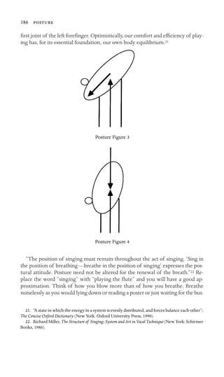 186 

ﬁrst joint of the left foreﬁnger. Optimistically, our comfort and efﬁciency of play-
ing has, for its essential foundation, our own body equilibrium.21
Posture Figure 3
Posture Figure 4
“The position of singing must remain throughout the act of singing. ‘Sing in
the position of breathing—breathe in the position of singing’ expresses the pos-
tural attitude. Posture need not be altered for the renewal of the breath.”22 Re-
place the word “singing” with “playing the ﬂute” and you will have a good ap-
proximation. Think of how you blow more than of how you breathe. Breathe
noiselessly as you would lying down or reading a poster or just waiting for the bus.
21. “A state in which the energy in a system is evenly distributed, and forces balance each other”;
The Concise Oxford Dictionary (New York: Oxford University Press, 1990).
22. Richard Miller, The Structure of Singing: System and Art in Vocal Technique (New York: Schirmer
Books, 1986).
 